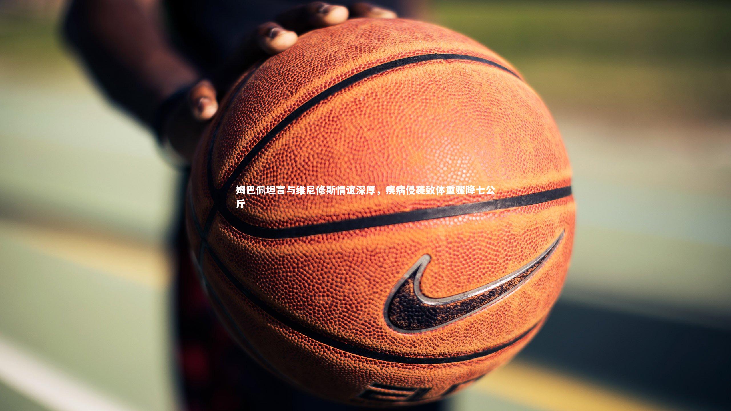 姆巴佩坦言与维尼修斯情谊深厚，疾病侵袭致体重骤降七公斤