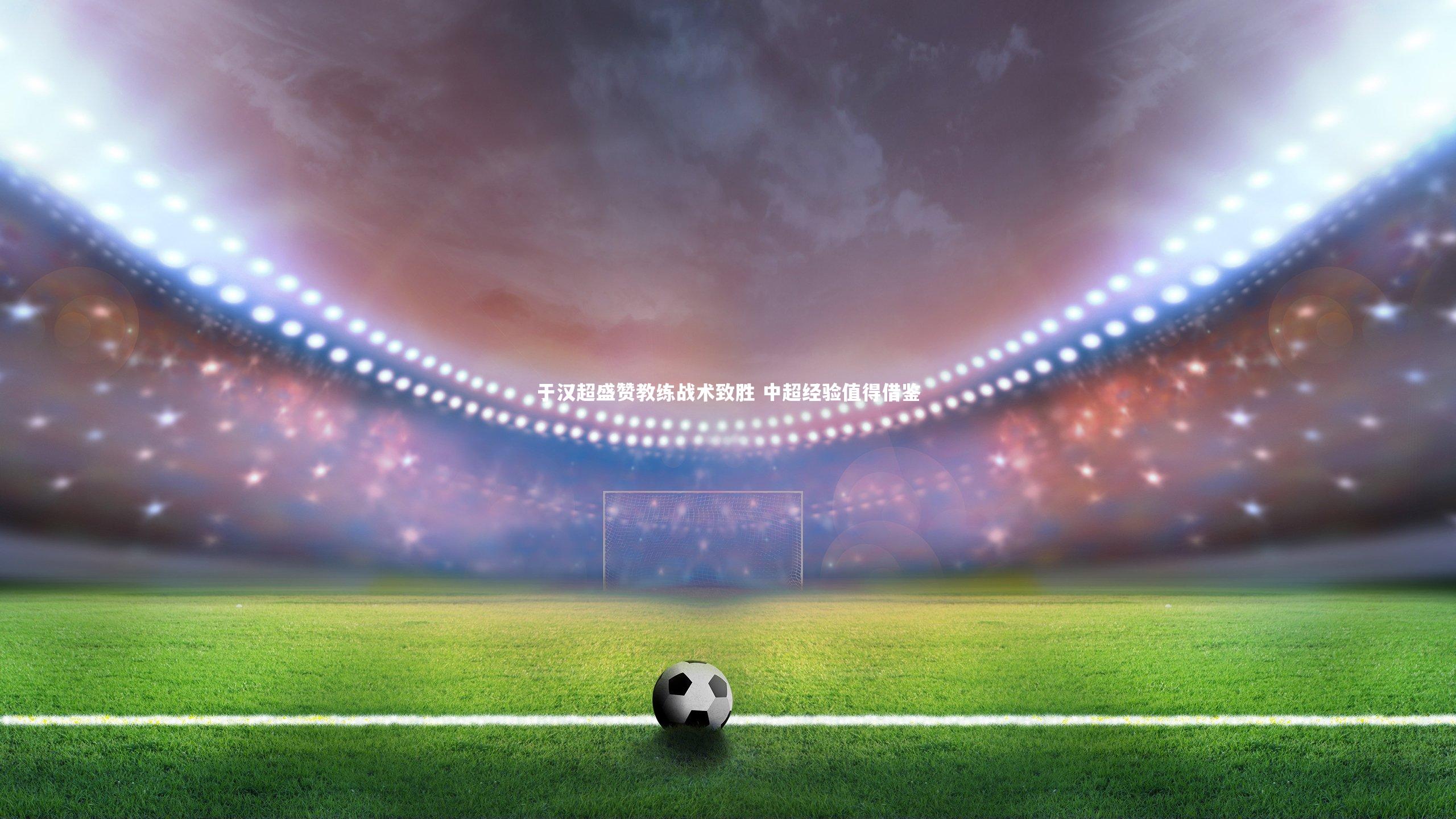 于汉超盛赞教练战术致胜 中超经验值得借鉴